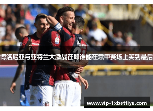 博洛尼亚与亚特兰大激战在即谁能在意甲赛场上笑到最后